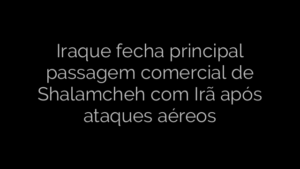 ​Iraque fecha principal passagem comercial de Shalamcheh com Irã após ataques aéreos 